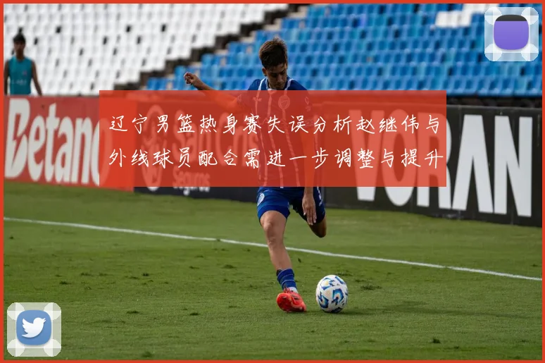 辽宁男篮热身赛失误分析赵继伟与外线球员配合需进一步调整与提升