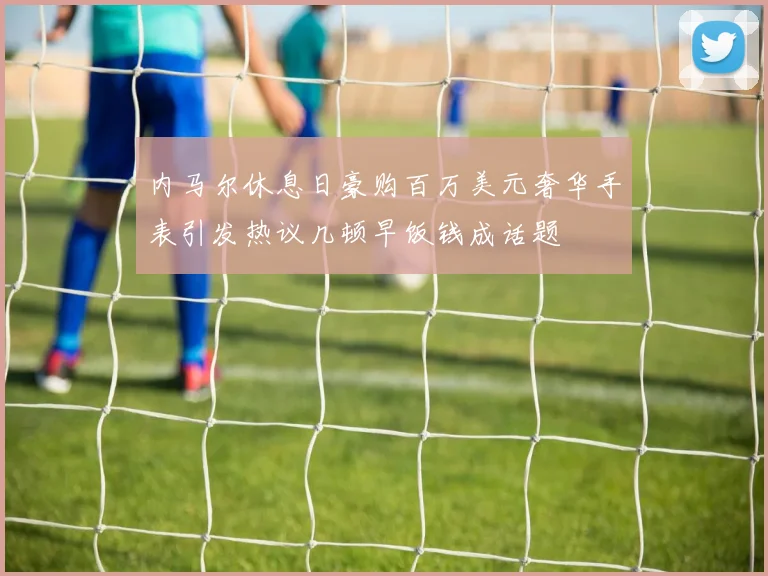 内马尔休息日豪购百万美元奢华手表引发热议几顿早饭钱成话题