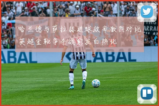 哈兰德与萨拉赫进球效率激烈对比英超金靴争夺战愈发白热化