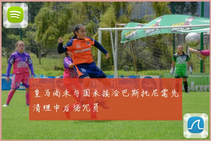 皇马尚未与国米接洽巴斯托尼需先清理中后场冗员