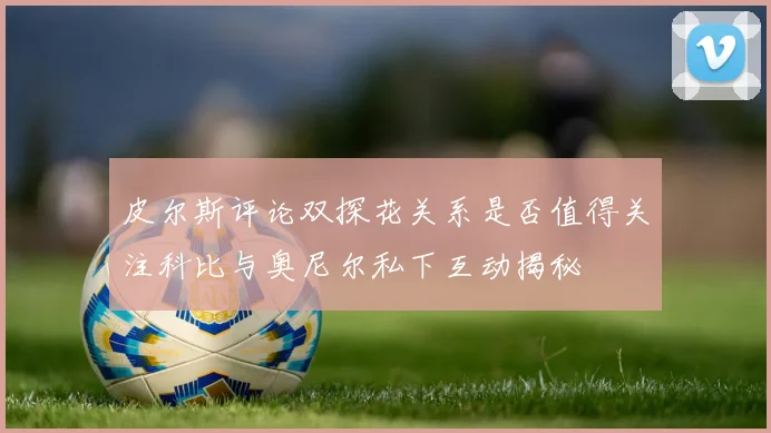 皮尔斯评论双探花关系是否值得关注科比与奥尼尔私下互动揭秘