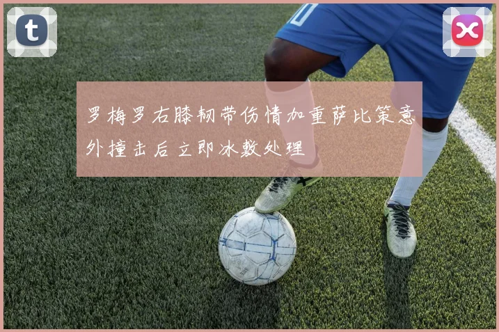 罗梅罗右膝韧带伤情加重萨比策意外撞击后立即冰敷处理