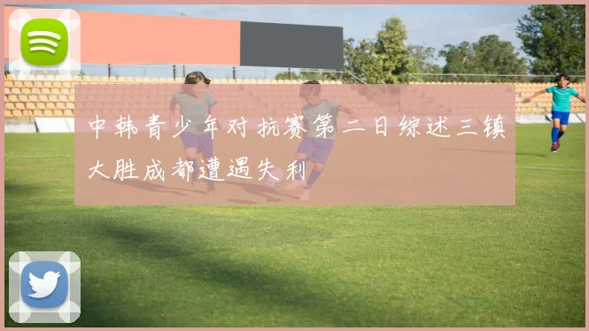 中韩青少年对抗赛第二日综述三镇大胜成都遭遇失利