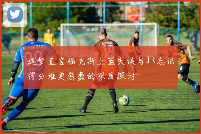 追梦直言福克斯上篮失误与JR忘记得分谁更愚蠢的深度探讨
