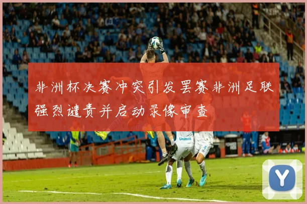 非洲杯决赛冲突引发罢赛非洲足联强烈谴责并启动录像审查