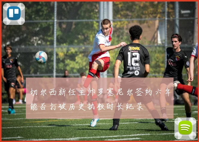 切尔西新任主帅罗塞尼尔签约六年能否打破历史执教时长纪录