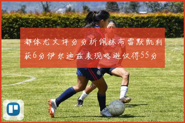 都体尤文评分分析佩林布雷默凯利获6分伊尔迪兹表现略逊仅得55分