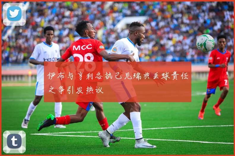 伊布与亨利各执己见瑞典丢球责任之争引发热议