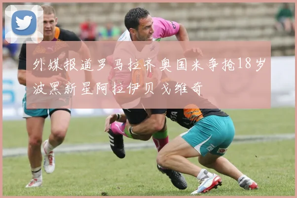 外媒报道罗马拉齐奥国米争抢18岁波黑新星阿拉伊贝戈维奇