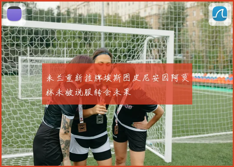 米兰重新挂牌埃斯图皮尼安因阿莫林未被说服转会未果