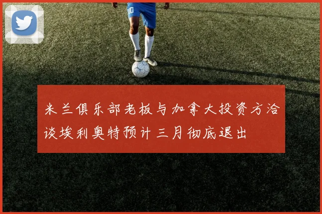 米兰俱乐部老板与加拿大投资方洽谈埃利奥特预计三月彻底退出