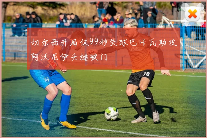 切尔西开局仅99秒失球巴卡瓦助攻阿沃尼伊头槌破门