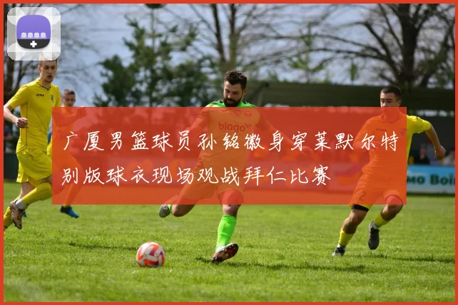广厦男篮球员孙铭徽身穿莱默尔特别版球衣现场观战拜仁比赛
