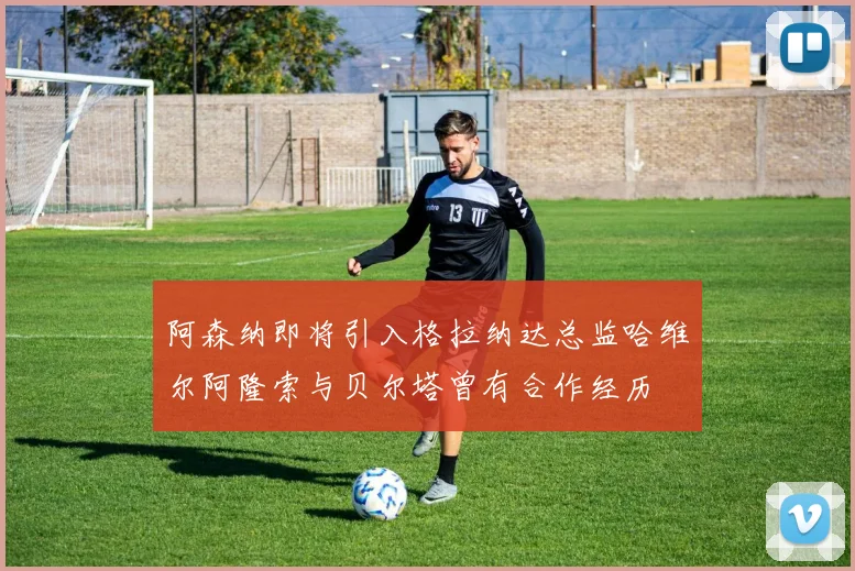 阿森纳即将引入格拉纳达总监哈维尔阿隆索与贝尔塔曾有合作经历