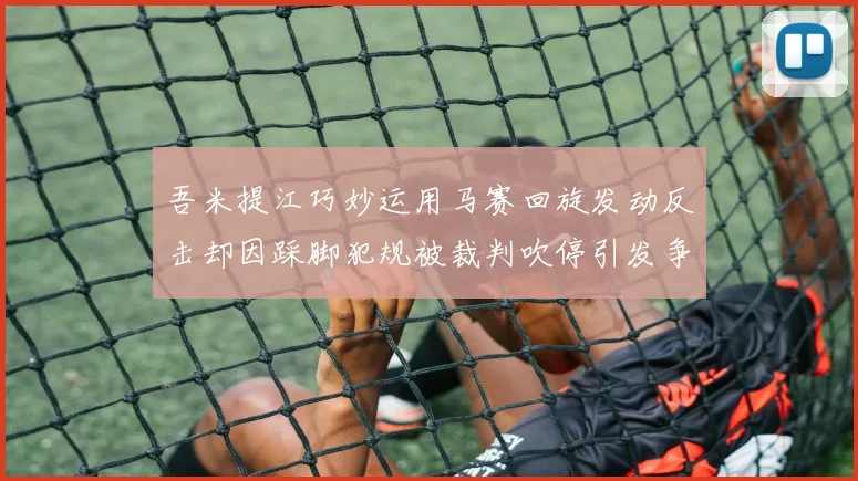 吾米提江巧妙运用马赛回旋发动反击却因踩脚犯规被裁判吹停引发争议