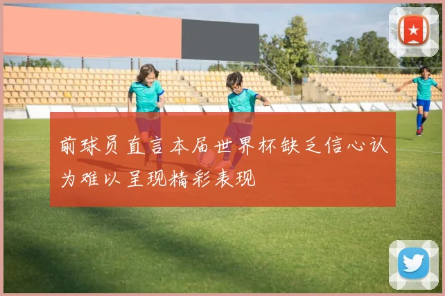 前球员直言本届世界杯缺乏信心认为难以呈现精彩表现