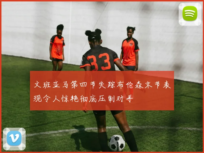 文班亚马第四节失踪布伦森末节表现令人惊艳彻底压制对手