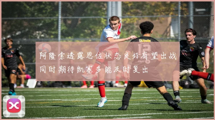 阿隆索透露恩佐状态良好有望出战同时期待凯塞多能及时复出