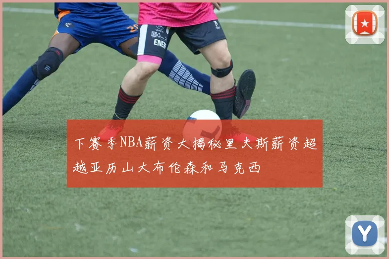 下赛季NBA薪资大揭秘里夫斯薪资超越亚历山大布伦森和马克西
