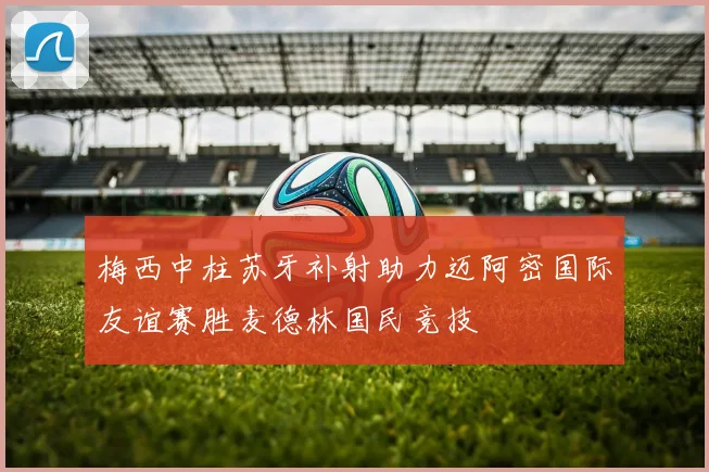 梅西中柱苏牙补射助力迈阿密国际友谊赛胜麦德林国民竞技