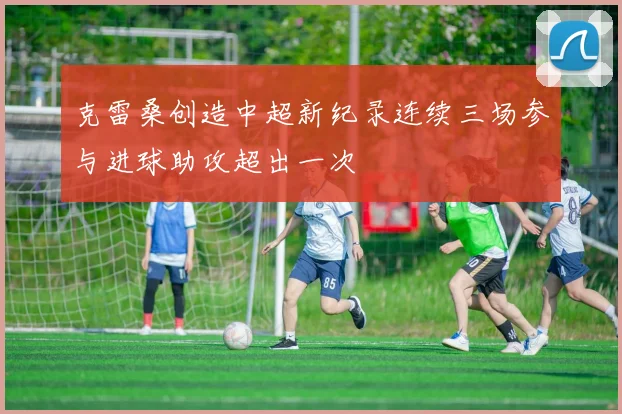 克雷桑创造中超新纪录连续三场参与进球助攻超出一次